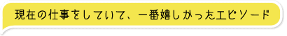 ▼現在の仕事をしていて、一番嬉しかったエピソード